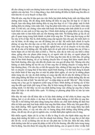 Dinh Dưỡng Học Bị Thất Truyền | 89
đã cho chúng ta một con đƣờng hoàn toàn mới mẻ và con đƣờng này đáng để chúng ta
nghiên cứu sâu hơn. Và vì rằng dùng y học dinh dƣỡng để điều trị bệnh ung thƣ đều có
tính khả thi về cả lý thuyết và thực tiễn.
Nhƣ đã nêu, ung thƣ là hậu quả của việc thiếu hụt dinh dƣỡng hoặc mất cân bằng dinh
dƣỡng trầm trọng. Do đó dùng dinh dƣỡng để điều trị ung thƣ rất hợp lý về mặt lý
thuyết, hơn nữa dùng dinh dƣỡng điều trị ung thƣ thực tế có 3 liệu pháp: một là dinh
dƣỡng điều trị chứng viêm mãn tính. Ung thƣ phát triển trên cơ sở các bệnh viêm mãn
tính. Có thể nói, các chứng viêm mãn tính hoặc tổn thƣơng mãn tính chính là cơ sở để
kích thích và sản sinh ra tế bào ung thƣ. Chính dinh dƣỡng sẽ giúp điều trị các chứng
viêm mãn tính và làm biến mất các tổn thƣơng mãn tính. Nó không khác gì lấy đi cái
gốc rễ quan trọng trong hình thành và phát triển ung thƣ. Tế bào ung thƣ trong cơ thể
lúc này sẽ bị cô lập. Hai là, dinh dƣỡng cung cấp nguyên liệu cho gan, hệ miễn dịch và
các hệ khác, từ đó nâng cao sức đề kháng cho cơ thể. Hệ miễn dịch chính là tuyến
phòng vệ ung thƣ chủ đạo của cơ thể, chỉ cần hệ miễn dịch mạnh lên thì môi trƣờng
sinh sống của ung thƣ sẽ ngày càng khắc nghiệt hơn, nó sẽ di chuyển và bị tiêu diệt,
tốc độ di căn sẽ bị khống chế. Hệ miễn dịch tốt sẽ giết chết số lƣợng lớn các tế bào u
bƣớu thậm chí có thể tiêu diệt cả khối u. Thứ ba, mức độ ác tính của các khối u khác
nhau, giống nhƣ các phạm nhân trong tù, có ngƣời mắc tội nhẹ, có ngƣời phạm tội
nặng, tế bào u bƣớu cũng giống vậy. Có tế bào ung thƣ mức độ ác tính nhẹ, chỉ giống
nhƣ tế bào bình thƣờng, nó có xu hƣớng chuyển hóa về trạng thái khỏe mạnh nhƣ tế
bào bình thƣờng, điều này cần đến độ chuẩn xác của gen để phục hồi. Nhƣng nếu nhƣ
không có dinh dƣỡng hỗ trợ thì các tế bào ung thƣ sẽ không chuyển về trạng thái tế
bào thƣờng đƣợc. Chỉ cần cho cơ thể đủ nguyên liệu, những tế bào ung thƣ sẽ tự phục
hồi và chuyền về trạng thái tế bào khỏe mạnh bình thƣờng. Có thể hình dung là doanh
trại chiến binh tế bào ung thƣ có một bộ phận khởi nghĩa, số còn lại là những phạm
nhân trọng tội, do vậy dù dinh dƣỡng có cung cấp đầy đủ đi nữa thì những tế bào ác
tính cũng không thể khỏe trở lại nhƣ thƣờng. Tuy nhiên nhờ có dinh dƣỡng đầy đủ mà
các tế bào ác tính sẽ biết “ăn năn hối cải” và chấp nhận tự sát để “đền tội”. Đây là hiện
tƣợng mà y học gọi là Apoptosis (chết rụng tế bào). Dinh dƣỡng sẽ hƣớng các tế bào
ung thƣ đến quá trình chết rụng tế bào, đây là hiện tƣợng đã đƣợc y học thực nghiệm
chứng minh. Có thể thấy vai trò của dinh dƣỡng trong việc chống lại ung thƣ u bƣớu
đƣợc thể hiện ở rất nhiều khía cạnh. Và không có phƣơng pháp điều trị nào lại toàn
diện đến vậy.
Đến đây thì một vấn đề khác đặt ra là liệu dinh dƣỡng có thể chữa trị đƣợc ung thƣ
không, bởi vì có rất nhiều ví dụ thực tế cho thấy dinh dƣỡng có thể điều trị ung thƣ.
Vấn đề ở chỗ không biết phải dùng lƣợng bao nhiêu các chất dinh dƣỡng để đảm bảo
điều trị hiệu quả một loại hoặc nhiều loại ung thƣ khác nhau. Điều này liên quan đến y
học dinh dƣỡng. Mỗi ngƣời bệnh ung thƣ khác nhau sẽ có tình trạng thiếu hụt dinh
dƣỡng khác nhau, vì vậy mà nhu cầu và lƣợng dùng dinh dƣỡng cũng không giống
nhau, vấn đề này rất có giá trị nghiên cứu, và nhất định phải nghiên cứu rõ ràng.
Rất nhiều ngƣời, thậm chí là cả bác sĩ đều lo lắng là nếu cho bệnh nhân ung thƣ sử
dụng dinh dƣỡng thì khối u có lớn lên nhanh hơn không. Thực tế ung thƣ có thể nhịn
đói rất tốt, và kể cả không cho nó ăn nó vẫn phát tán và lớn lên. Hơn thế nữa, thiếu
dinh dƣỡng toàn thể cơ quan bộ phận cơ thể sẽ bị tổn thƣơng, dẫn đến luôn trong trạng
thái bị động. Sau khi đƣợc bổ sung đầy đủ dinh dƣởng, các cơ quan tổ chức và đặc biệt
 