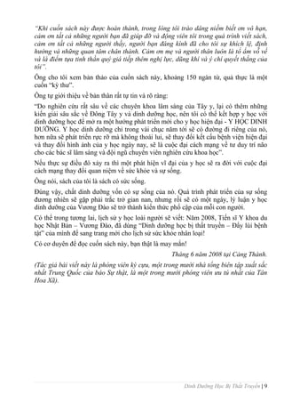 Dinh Dưỡng Học Bị Thất Truyền | 9
“Khi cuốn sách này được hoàn thành, trong lòng tôi trào dâng niềm biết ơn vô hạn,
cảm ơn tất cả những người bạn đã giúp đỡ và động viên tôi trong quá trình viết sách,
cảm ơn tất cả những người thầy, người bạn đáng kính đã cho tôi sự khích lệ, định
hướng và những quan tâm chân thành. Cảm ơn mẹ và người thân luôn là tổ ấm vỗ về
và là điểm tựa tinh thần quý giá tiếp thêm nghị lực, dũng khí và ý chí quyết thắng của
tôi”.
Ông cho tôi xem bản thảo của cuốn sách này, khoảng 150 ngàn từ, quả thực là một
cuốn “kỳ thƣ”.
Ông tự giới thiệu về bản thân rất tự tin và rõ ràng:
“Do nghiên cứu rất sâu về các chuyên khoa lâm sàng của Tây y, lại có thêm những
kiến giải sâu sắc về Đông Tây y và dinh dƣỡng học, nên tôi có thể kết hợp y học với
dinh dƣỡng học để mở ra một hƣớng phát triển mới cho y học hiện đại - Y HỌC DINH
DƢỠNG. Y học dinh dƣỡng chỉ trong vài chục năm tới sẽ có đƣờng đi riêng của nó,
hơn nữa sẽ phát triển rực rỡ mà không thoái lui, sẽ thay đổi kết cấu bệnh viện hiện đại
và thay đổi hình ảnh của y học ngày nay, sẽ là cuộc đại cách mạng về tƣ duy trí não
cho các bác sĩ lâm sàng và đội ngũ chuyên viên nghiên cứu khoa học”.
Nếu thực sự điều đó xảy ra thì một phát hiện vĩ đại của y học sẽ ra đời với cuộc đại
cách mạng thay đổi quan niệm về sức khỏe và sự sống.
Ông nói, sách của tôi là sách có sức sống.
Đúng vậy, chất dinh dƣỡng vốn có sự sống của nó. Quá trình phát triển của sự sống
đƣơng nhiên sẽ gặp phải trắc trở gian nan, nhƣng rồi sẽ có một ngày, lý luận y học
dinh dƣỡng của Vƣơng Đào sẽ trở thành kiến thức phổ cập của mỗi con ngƣời.
Có thể trong tƣơng lai, lịch sử y học loài ngƣời sẽ viết: Năm 2008, Tiến sĩ Y khoa du
học Nhật Bản – Vƣơng Đào, đã dùng “Dinh dƣỡng học bị thất truyền – Đẩy lùi bệnh
tật” của mình để sang trang mới cho lịch sử sức khỏe nhân loại!
Có cơ duyên để đọc cuốn sách này, bạn thật là may mắn!
Tháng 6 năm 2008 tại Cảng Thành.
(Tác giả bài viết này là phóng viên kỳ cựu, một trong mười nhà tổng biên tập xuất sắc
nhất Trung Quốc của báo Sự thật, là một trong mười phóng viên ưu tú nhất của Tân
Hoa Xã).
 