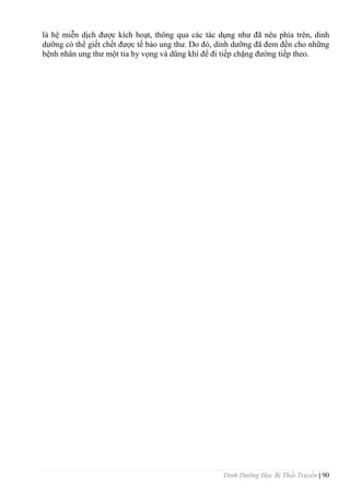 Dinh Dưỡng Học Bị Thất Truyền | 90
là hệ miễn dịch đƣợc kích hoạt, thông qua các tác dụng nhƣ đã nêu phía trên, dinh
dƣỡng có thể giết chết đƣợc tế bào ung thƣ. Do đó, dinh dƣỡng đã đem đến cho những
bệnh nhân ung thƣ một tia hy vọng và dũng khí để đi tiếp chặng đƣờng tiếp theo.
 