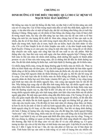 Dinh Dưỡng Học Bị Thất Truyền | 91
CHƢƠNG 11
DINH DƢỠNG CÓ THỂ ĐIỀU TRỊ HIỆU QUẢ CHO CÁC BỆNH VỀ
MẠCH MÁU HAY KHÔNG?
Hệ thống tạo máu là một hệ thống rất đặc biệt, nó đặc biệt ở chỗ là khả năng sản sinh
của nó vô cùng lớn. Các tế bào trong mạch máu đều có tuổi thọ nhất định, ngắn thì vài
ngày, ví dụ nhƣ tiểu cầu và một số bạch cầu, dài thì vài tháng nhƣ hồng cầu có tuổi thọ
khoảng 4 tháng. Hàng ngày có rất nhiều tế bào hồng cầu (hàng chục triệu tế bào) chết
đi trong mạch máu, lúc này cần đến năng lực tạo máu của tủy để sản sinh ra tế bào
hồng cầu mới bù vào lƣợng đã bị chết đi. Hơn nữa, chủng loại tế bào sản sinh ra rất
nhiều, đại đa số tế bào đƣợc sản sinh trong mạch máu đều từ tủy, bao gồm hồng cầu,
bạch cầu trung tính, bạch cầu ái toan, bạch cầu ƣa kiềm, bạch cầu đơn nhân và tiểu
cầu. Chỉ có tế bào limphi là do tổ chức limpho sản sinh, ví dụ nhƣ limph node (hạch
bạch huyết). Chúng ta có cảm giác tủy sống là một nhà máy lớn, trong đó có rất nhiều
dây chuyền sản xuất, ngày nào cũng bận rộn để sản xuất ra các sắc phẩm. Một hệ
thống nhƣ vậy, bạn thử xem xem mỗi ngày cần bao nhiêu nguyên liệu? Chúng ta đều
biết máu là thứ mà chứa rất nhiều dinh dƣỡng, dinh dƣỡng bắt nguồn từ thành phần
protein và các tế bào nêu trên trong máu, tất cả những thứ đó đều do dinh dƣỡng tạo
nên. Do đó khi dinh dƣỡng bị thiếu hụt, xuất hiện bệnh lý thƣờng gặp, đó là thiếu máu.
Có nhiều dạng thiếu máu, trong đó dạng thƣờng gặp là thiếu máu do thiếu sắt. Thực ra
điều trị khỏi bệnh này rất đơn giản, chỉ cần biết nguyên nhân bệnh thì bản thân ngƣời
bệnh cũng có thể tự chữa trị đƣợc. Ví dụ thiếu máu do thiếu sắt, chỉ cần từ cái tên bệnh
chúng ta cũng biết nguyên nhân do thiếu khoáng tố sắt gây ra, thế thì cần bổ sung sắt
là xong. Còn một loại nữa đó là thiếu máu do thiếu hồng cầu khổng lồ, bệnh lý này
nguyên nhân do thiếu hụt axit folic hoặc vitamin B12 gây ra. Chính vì tủy sống trong
quá trình tạo máu cần rất nhiều nguyên liệu, việc cung cáp nguyên liệu là vấn đề rất
lớn. Nếu không kịp cung cấp sẽ dẫn đến tình trạng thiếu hụt, rất nhiều ngƣời mặc dù
chƣa thấy biểu hiện thiếu máu nhƣng khả năng thiếu máu tiềm ẩn hoặc thiếu máu tạm
thời thì thƣờng xuyên xảy ra, đặc biệt là đối với phụ nữ và trẻ em. Đây cũng là một
trong nhiều nguyên nhân gây nên tình trạng nhức mỏi khó chịu toàn thân mà rất nhiều
ngƣời gặp phải. Bị mất máu quá nhiều cũng dẫn đến thiếu máu. Chị Vƣơng 26 tuổi, do
tiểu cầu giảm mạnh dẫn đến lƣợng máu trong kỳ kinh nguyệt rất nhiều, từ đó dẫn đến
thiếu máu, rất nhiều lần do kinh nguyệt ra nhiều mà ngẩt xỉu không biết gì, phải vào
viện cấp cứu truyền máu. Chị đã điều trị hơn một năm rồi nhƣng chƣa thấy cải thiện,
tệ hơn là chị bị ám ảnh về tâm lý mỗi kỳ kinh nguyệt đến, áp lực rất lớn, từ đó chu kỳ
kinh nguyệt cũng bị rối loạn, có lần nửa tháng đã thấy. Sau khi sử dụng dinh dƣỡng,
chỉ hơn 2 tháng số lƣợng tiểu cầu trong máu của chị đã tăng lên, kinh nguyệt không
“tuôn trào” nữa. Về lâm sàng, thiếu máu do rối loạn sản xuất hồng cầu là loại khó điều
trị nhất. Loại bệnh lý này có liên quan mật thiết đến chức năng của tủy sống. Trong cơ
thể của chúng ta, những cơ quan có khả năng trao đổi chất càng nhanh thì càng dễ bị
tổn thƣơng, đặc biệt là rất nhạy cảm vói các độc tố và các chất phóng xạ. Cơ quan
tƣơng tự nhƣ vậy còn có hệ tiêu hóa và tinh hoàn của nam giới. Lớp biểu bì của hệ tiêu
hóa cứ 1 đến 2 ngày là tái tạo 1 lần, do vậy cần phải có liên tục các tế bào đƣợc tái
sinh. Tinh hoàn liên tục sản sinh ra tinh trùng và có một số lƣợng lớn các nhiễm sắc
 