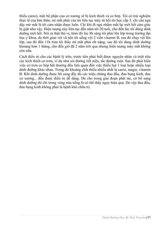 Dinh Dưỡng Học Bị Thất Truyền | 97
thiếu canxi), một bộ phận của cơ xƣơng sẽ bị kích thích và co bóp. Tôi có trải nghiệm
thực tế của bản thân, mí mắt phải của tôi liên tục máy từ hồi tôi học cấp 3, chỉ cần ngủ
dậy mở mắt là tôi cảm nhận đƣợc luôn. Chỉ khi đi ngủ nhắm mắt lại mới hết cảm giác
bị giật nhƣ vậy. Hiện tƣợng này liên tục đến năm tôi 20 tuổi, cho đến lúc tôi dùng dinh
dƣỡng mới hết. Nói ra thật thú vị, hôm đó lúc 8h sáng tôi phải lên lớp trong trƣờng đại
học y khoa, do thời gian vội vã nên tôi uống vội 2 viên vitamin B, sau đó chạy vội lên
lớp, sau đó đến 11h trƣa tôi thấy mí mắt phải rất nặng, sau đó tôi dùng dinh dƣỡng
khoảng hơn 1 tháng, cho đến giờ đã 2 năm trôi qua nhƣng hiện tƣợng máy mắt không
còn nữa.
Cách điều trị cho các bệnh lý trên, trƣớc tiên phải biết đƣợc nguyên nhân và triệt tiêu
các kích thích cơ trơn, ví dụ nhƣ sỏi đƣờng tiết niệu, tắc đƣờng ruột. Sau đó phải hiểu
việc cơ trơn co bóp bất thƣờng đều liên quan đến việc thiếu hụt 1 loại hoặc nhiều loại
dinh dƣỡng khác nhau. Trong đó khoáng chất thiếu nhiều nhất là canxi, magie, vitamin
B. Khi dinh dƣỡng đƣợc bổ sung đầy đủ các triệu chứng đau đầu, đau bụng kinh, đau
cơ xƣơng... đều đƣợc điều trị dễ dàng. Dù cho trong giai đoạn phát tác, có bổ sung
dinh dƣỡng thì chỉ trong vòng nửa tiếng là có thể thấy ngay hiệu quả. Do vậy đau đầu,
đau bụng kinh không phải là bệnh khó chữa trị.
 