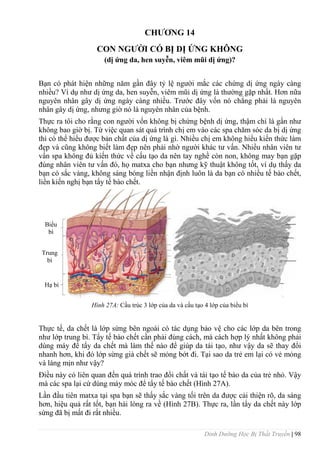 Dinh Dưỡng Học Bị Thất Truyền | 98
CHƢƠNG 14
CON NGƢỜI CÓ BỊ DỊ ỨNG KHÔNG
(dị ứng da, hen suyễn, viêm mũi dị ứng)?
Bạn có phát hiện những năm gần đây tỷ lệ ngƣời mắc các chứng dị ứng ngày càng
nhiều? Ví dụ nhƣ dị ứng da, hen suyễn, viêm mũi dị ứng là thƣờng gặp nhất. Hơn nữa
nguyên nhân gây dị ứng ngày càng nhiều. Trƣớc đây vốn nó chẳng phải là nguyên
nhân gây dị ứng, nhƣng giờ nó là nguyên nhân của bệnh.
Thực ra tôi cho rằng con ngƣời vốn không bị chứng bệnh dị ứng, thậm chí là gần nhƣ
không bao giờ bị. Từ việc quan sát quá trình chị em vào các spa chăm sóc da bị dị ứng
thì có thể hiểu đƣợc bản chất của dị ứng là gì. Nhiều chị em không hiểu kiến thức làm
đẹp và cũng không biết làm đẹp nên phải nhờ ngƣời khác tƣ vấn. Nhiều nhân viên tƣ
vấn spa không đủ kiến thức về cấu tạo da nên tay nghề còn non, không may bạn gặp
đúng nhân viên tƣ vấn đó, họ matxa cho bạn nhƣng kỹ thuật không tốt, ví dụ thấy da
bạn có sắc vàng, không sáng bóng liền nhận định luôn là da bạn có nhiều tế bào chết,
liền kiến nghị bạn tẩy tế bào chết.
Hình 27A: Cấu trúc 3 lớp của da và cấu tạo 4 lớp của biểu bì
Thực tế, da chết là lớp sừng bên ngoài có tác dụng bảo vệ cho các lớp da bên trong
nhƣ lớp trung bì. Tẩy tế bào chết cần phải đúng cách, mà cách hợp lý nhất không phải
dùng máy để tẩy da chết mà làm thế nào để giúp da tái tạo, nhƣ vậy da sẽ thay đổi
nhanh hơn, khi đó lớp sừng già chết sẽ mỏng bớt đi. Tại sao da trẻ em lại có vẻ mỏng
và láng mịn nhƣ vậy?
Điều này có liên quan đến quá trình trao đổi chất và tái tạo tế bào da của trẻ nhỏ. Vậy
mà các spa lại cứ dùng máy móc để tẩy tế bào chết (Hình 27A).
Lần đầu tiên matxa tại spa bạn sẽ thấy sắc vàng tối trên da đƣợc cải thiện rõ, da sáng
hơn, hiệu quả rất tốt, bạn hài lòng ra về (Hình 27B). Thực ra, lần tẩy da chết này lớp
sừng đã bị mất đi rất nhiều.
Biểu
bì
Trung
bì
Hạ bì
 
