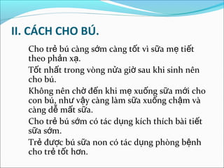 II. CÁCH CHO BÚ.
   Cho trẻ bú càng sớm càng tốt vì sữa mẹ tiết
   theo phản xạ.
   Tốt nhất trong vòng nửa giờ sau khi sinh nên
   cho bú.
   Không nên chờ đến khi mẹ xuống sữa mới cho
   con bú, như vậy càng làm sữa xuống chậm và
   càng dễ mất sữa.
   Cho trẻ bú sớm có tác dụng kích thích bài tiết
   sữa sớm.
   Trẻ được bú sữa non có tác dụng phòng bệnh
   cho trẻ tốt hơn.
 