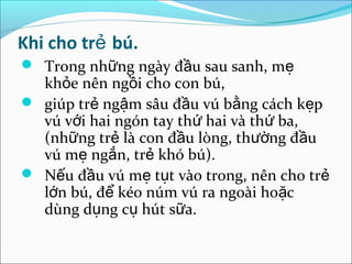 Khi cho trẻ bú.
 Trong những ngày đầu sau sanh, mẹ
  khỏe nên ngồi cho con bú,
 giúp trẻ ngậm sâu đầu vú bằng cách kẹp
  vú với hai ngón tay thứ hai và thứ ba,
  (những trẻ là con đầu lòng, thường đầu
  vú mẹ ngắn, trẻ khó bú).
 Nếu đầu vú mẹ tụt vào trong, nên cho trẻ
  lớn bú, để kéo núm vú ra ngoài hoặc
  dùng dụng cụ hút sữa.
 