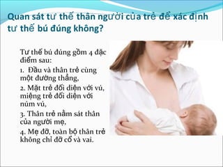 Quan sát tư thế thân ngườ i củ a trẻ để xác đị nh
tư thế bú đúng không?

   Tư thế bú đúng gồm 4 đặc
   điểm sau:
   1. Đầu và thân trẻ cùng
   một đường thẳng,
   2. Mặt trẻ đối diện với vú,
   miệng trẻ đối diện với
   núm vú,
   3. Thân trẻ nằm sát thân
   của người mẹ,
   4. Mẹ đỡ, toàn bộ thân trẻ
   không chỉ đỡ cổ và vai.
 