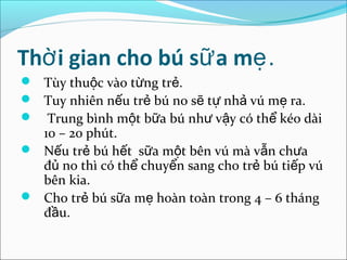 Thờ i gian cho bú sữ a mẹ.
 Tùy thuộc vào từng trẻ.
 Tuy nhiên nếu trẻ bú no sẽ tự nhả vú mẹ ra.
 Trung bình một bữa bú như vậy có thể kéo dài
  10 – 20 phút.
 Nếu trẻ bú hết sữa một bên vú mà vẫn chưa
  đủ no thì có thể chuyển sang cho trẻ bú tiếp vú
  bên kia.
 Cho trẻ bú sữa mẹ hoàn toàn trong 4 – 6 tháng
  đầu.
 