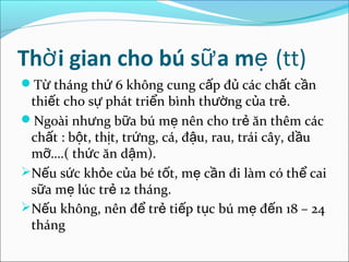 Thờ i gian cho bú sữ a mẹ (tt)
Từ tháng thứ 6 không cung cấp đủ các chất cần
 thiết cho sự phát triển bình thường của trẻ.
Ngoài nhưng bữa bú mẹ nên cho trẻ ăn thêm các
 chất : bột, thịt, trứng, cá, đậu, rau, trái cây, dầu
 mỡ….( thức ăn dậm).
Nếu sức khỏe của bé tốt, mẹ cần đi làm có thể cai
 sữa mẹ lúc trẻ 12 tháng.
Nếu không, nên để trẻ tiếp tục bú mẹ đến 18 – 24
 tháng
 