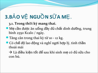 3.BẢ O VỆ NGUỒ N SỮ A MẸ.
 3.1. Trong thờ i kỳ mang thai.
Mẹ cần được ăn uống đầy đủ chất dinh dưỡng, trung
 bình 2550 Kcalo / ngày.
Tăng cân trong thai kỳ từ 10 - 12 kg.
Có chế độ lao động và nghỉ ngơi hợp lý, tinh thần
 thoái mái
  Là điều kiện tốt để sau khi sinh mẹ có đủ sữa cho
 con bú.
 