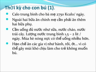 Thờ i kỳ cho con bú (1).
 Calo trung bình cho bà mẹ 2750 Kcalo/ ngày.
 Ngoài hai bữa ăn chính mẹ cần phải ăn thêm
  hai bữa phụ.
 Cần uống đủ nước như sữa, nước cháo, nước
  trái cây. Lượng nước trung bình 1,5 – 2 lít /
  ngày. Mùa hè nóng nực có thể uống nhiều hơn.
 Hạn chế ăn các gia vị như hành, tỏi, ớt… vì có
  thể gây mùi khó chịu làm cho trẻ không muốn
  bú.
 