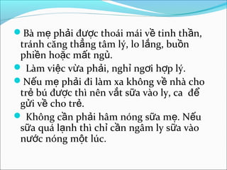 Bà mẹ phải được thoái mái về tinh thần,
 tránh căng thẳng tâm lý, lo lắng, buồn
 phiền hoặc mất ngủ.
 Làm việc vừa phải, nghỉ ngơi hợp lý.
Nếu mẹ phải đi làm xa không về nhà cho
 trẻ bú được thì nên vắt sữa vào ly, ca để
 gửi về cho trẻ.
 Không cần phải hâm nóng sữa mẹ. Nếu
 sữa quá lạnh thì chỉ cần ngâm ly sữa vào
 nước nóng một lúc.
 