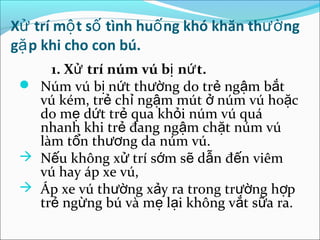 Xử trí mộ t số tình huố ng khó khăn thườ ng
gặ p khi cho con bú.
     1. Xử trí núm vú bị nứ t.
  Núm vú bị nứt thường do trẻ ngậm bắt
   vú kém, trẻ chỉ ngậm mút ở núm vú hoặc
   do mẹ dứt trẻ qua khỏi núm vú quá
   nhanh khi trẻ đang ngậm chặt núm vú
   làm tổn thương da núm vú.
  Nếu không xử trí sớm sẽ dẫn đến viêm
   vú hay áp xe vú,
  Áp xe vú thường xảy ra trong trường hợp
   trẻ ngừng bú và mẹ lại không vắt sữa ra.
 
