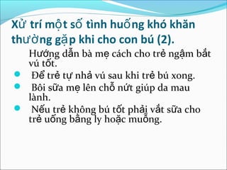 Xử trí mộ t số tình huố ng khó khăn
thườ ng gặ p khi cho con bú (2).
  Hướng dẫn bà mẹ cách cho trẻ ngậm bắt
  vú tốt.
 Để trẻ tự nhả vú sau khi trẻ bú xong.
 Bôi sữa mẹ lên chỗ nứt giúp da mau
  lành.
 Nếu trẻ không bú tốt phải vắt sữa cho
  trẻ uống bằng ly hoặc muỗng.
 