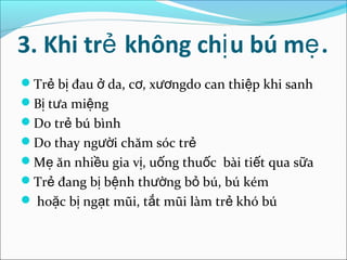 3. Khi trẻ không chị u bú mẹ .
Trẻ bị đau ở da, cơ, xươngdo can thiệp khi sanh
Bị tưa miệng
Do trẻ bú bình
Do thay người chăm sóc trẻ
Mẹ ăn nhiều gia vị, uống thuốc bài tiết qua sữa
Trẻ đang bị bệnh thường bỏ bú, bú kém
 hoặc bị ngạt mũi, tắt mũi làm trẻ khó bú
 