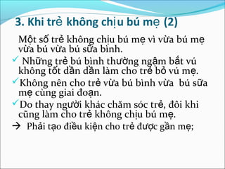 3. Khi trẻ không chị u bú mẹ (2)
 Một số trẻ không chịu bú mẹ vì vừa bú mẹ
 vừa bú vừa bú sữa bình.
 Những trẻ bú bình thường ngậm bắt vú
 không tốt dần dần làm cho trẻ bỏ vú mẹ.
Không nên cho trẻ vừa bú bình vừa bú sữa
 mẹ cùng giai đoạn.
Do thay người khác chăm sóc trẻ, đôi khi
 cũng làm cho trẻ không chịu bú mẹ.
 Phải tạo điều kiện cho trẻ được gần mẹ;
 