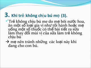 3. Khi trẻ không chị u bú mẹ (3).
Trẻ không chịu bú me do mẹ bôi nước hoa,
 ăn một số loại gia vị như tỏi hành hoặc mẹ
 uống một số thuốc có thể bài tiết ra sữa
 làm thay đổi mùi vị của sữa làm trẻ không
 chịu bú
 mẹ nên tránh những các loại này khi
 đang cho con bú.
 
