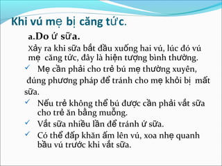 Khi vú mẹ bị căng tứ c.
   a.Do ứ sữ a.
   Xảy ra khi sữa bắt đầu xuống hai vú, lúc đó vú
   mẹ căng tức, đây là hiện tượng bình thường.
   Mẹ cần phải cho trẻ bú mẹ thường xuyên,
   đúng phương pháp để tránh cho mẹ khỏi bị mất
  sữa.
   Nếu trẻ không thể bú được cần phải vắt sữa
     cho trẻ ăn bằng muỗng.
   Vắt sữa nhiều lần để tránh ứ sữa.
   Có thể đấp khăn ấm lên vú, xoa nhẹ quanh
     bầu vú trước khi vắt sữa.
 