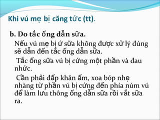 Khi vú mẹ bị căng tứ c (tt).
b. Do tắ c ố ng dẫ n sữ a.
 Nếu vú mẹ bị ứ sữa không được xử lý đúng
 sẽ dẫn đến tắc ống dẫn sữa.
  Tắc ống sữa vú bị cứng một phần và đau
 nhức.
  Cần phải đấp khăn ấm, xoa bóp nhẹ
 nhàng từ phần vú bị cứng đến phía núm vú
 để làm lưu thông ống dẫn sữa rồi vắt sữa
 ra.
 