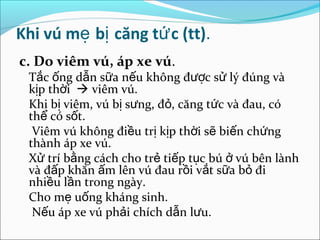 Khi vú mẹ bị căng tứ c (tt).
c. Do viêm vú, áp xe vú.
 Tắc ống dẫn sữa nếu không được sử lý đúng và
 kịp thời  viêm vú.
 Khi bị viêm, vú bị sưng, đỏ, căng tức và đau, có
 thể có sốt.
  Viêm vú không điều trị kịp thời sẽ biến chứng
 thành áp xe vú.
 Xử trí bằng cách cho trẻ tiếp tục bú ở vú bên lành
 và đấp khăn ấm lên vú đau rồi vắt sữa bỏ đi
 nhiều lần trong ngày.
 Cho mẹ uống kháng sinh.
  Nếu áp xe vú phải chích dẫn lưu.
 