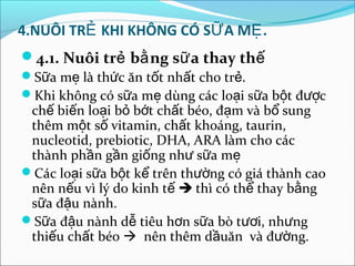 4.NUÔI TRẺ KHI KHÔNG CÓ SỮ A MẸ .
4.1. Nuôi trẻ bằ ng sữ a thay thế
Sữa mẹ là thức ăn tốt nhất cho trẻ.
Khi không có sữa mẹ dùng các loại sữa bột được
 chế biến loại bỏ bớt chất béo, đạm và bổ sung
 thêm một số vitamin, chất khoáng, taurin,
 nucleotid, prebiotic, DHA, ARA làm cho các
 thành phần gần giống như sữa mẹ
Các loại sữa bột kể trên thường có giá thành cao
 nên nếu vì lý do kinh tế  thì có thể thay bằng
 sữa đậu nành.
Sữa đậu nành dễ tiêu hơn sữa bò tươi, nhưng
 thiếu chất béo  nên thêm dầuăn và đường.
 