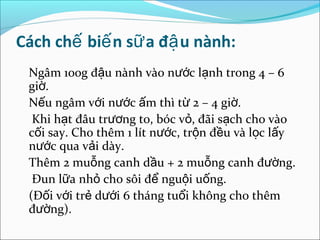 Cách chế biế n sữ a đậ u nành:
 Ngâm 100g đậu nành vào nước lạnh trong 4 – 6
 giờ.
 Nếu ngâm với nước ấm thì từ 2 – 4 giờ.
  Khi hạt đâu trương to, bóc vỏ, đãi sạch cho vào
 cối say. Cho thêm 1 lít nước, trộn đều và lọc lấy
 nước qua vải dày.
 Thêm 2 muỗng canh dầu + 2 muỗng canh đường.
  Đun lữa nhỏ cho sôi để nguội uống.
 (Đối với trẻ dưới 6 tháng tuổi không cho thêm
 đường).
 