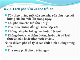 4.2.2. Cách pha sữ a và cho trẻ ăn.
Tùy theo tháng tuổi của trẻ, pha sữa phù hợp với
 lượng sữa bú mỗi lần trong ngày.
Khi pha sữa cho trẻ cần lưu ý:
Pha theo hướng dẫn ghi trên hộp sữa.
Không nên pha loảng quá hoặc đặc quá.
Không được cho thêm đường hoặc bất cứ loại
 thức ăn nào khác như nước cháo…
 vì sẽ làm phá vở tỷ lệ các chất dinh dưỡng trong
 sữa.
Pha xong phải cho trẻ ăn ngay.
 