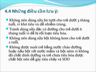 4.4 Nhữ ng điề u cầ n lư u ý:
Không nên dùng sữa bò tươi cho trẻ dưới 3 tháng
 tuổi, vì khó tiêu và dễ nhiễm trùng.
Tránh dùng sữa đặc có đường cho trẻ dưới 6
 tháng tuổi vì dễ bị rối loạn tiêu hóa.
Không nên dùng sữa bột không kem cho trẻ dưới
 2 tuổi.
Không được nuôi trẻ bằng nước cháo đường
 hoặc nấu bột với nước mắm và bột nêm vì không
 đủ chất dinh dưỡng và trẻ chưa tiêu hóa được
 chất bột nên dễ gây tiêu chảy và SDD
 