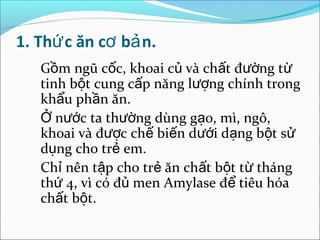 1. Thứ c ăn cơ bả n.
   Gồm ngũ cốc, khoai củ và chất đường từ
   tinh bột cung cấp năng lượng chính trong
   khẩu phần ăn.
   Ở nước ta thường dùng gạo, mì, ngô,
   khoai và được chế biến dưới dạng bột sử
   dụng cho trẻ em.
   Chỉ nên tập cho trẻ ăn chất bột từ tháng
   thứ 4, vì có đủ men Amylase để tiêu hóa
   chất bột.
 