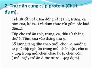 2. Thứ c ăn cung cấ p protein (Chấ t
đạ m).
   Trẻ rất cần cả đạm động vật ( thịt, trứng, cá
   tôm cua, lươn…) và đạm thực vật gồm các loại
   đậu…).
   Tập cho trẻ ăn thịt, trứng, cá, đậu từ tháng
   thứ 6. Tôm, cua vào tháng thứ 9.
   Số lượng tăng dần theo tuổi, cho 1 -2 muỗng
   cà phê thịt nghiền trong mỗi chén bột , cho 10
   - 20g trong mỗi chén cháo hoặc chén cơm
   ( mỗi ngày trẻ ăn được từ 20 – 40g đạm).
 