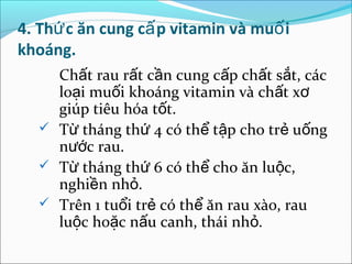 4. Thứ c ăn cung cấ p vitamin và muố i
khoáng.
    Chất rau rất cần cung cấp chất sắt, các
    loại muối khoáng vitamin và chất xơ
    giúp tiêu hóa tốt.
   Từ tháng thứ 4 có thể tập cho trẻ uống
    nước rau.
   Từ tháng thứ 6 có thể cho ăn luộc,
    nghiền nhỏ.
   Trên 1 tuổi trẻ có thể ăn rau xào, rau
    luộc hoặc nấu canh, thái nhỏ.
 
