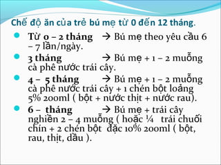 Chế độ ăn củ a trẻ bú mẹ từ 0 đế n 12 tháng.
 Từ 0 – 2 tháng  Bú mẹ theo yêu cầu 6
   – 7 lần/ngày.
 3 tháng              Bú mẹ + 1 – 2 muỗng
   cà phê nước trái cây.
 4 – 5 tháng          Bú mẹ + 1 – 2 muỗng
   cà phê nước trái cây + 1 chén bột loảng
   5% 200ml ( bột + nước thịt + nước rau).
 6 – tháng            Bú mẹ + trái cây
   nghiền 2 – 4 muỗng ( hoặc ¼ trái chuối
   chín + 2 chén bột đặc 10% 200ml ( bột,
   rau, thịt, dầu ).
 