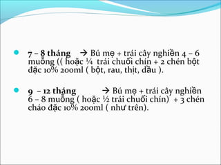  7 – 8 tháng   Bú mẹ + trái cây nghiền 4 – 6
   muỗng (( hoặc ¼ trái chuối chín + 2 chén bột
   đặc 10% 200ml ( bột, rau, thịt, dầu ).

 9 – 12 tháng         Bú mẹ + trái cây nghiền
   6 – 8 muỗng ( hoặc ½ trái chuối chín) + 3 chén
   cháo đặc 10% 200ml ( như trên).
 