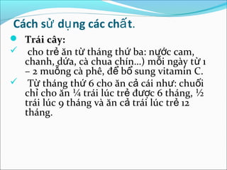 Cách sử dụ ng các chấ t.
 Trái cây:
 cho trẻ ăn từ tháng thứ ba: nước cam,
  chanh, dứa, cà chua chín…) mỗi ngày từ 1
  – 2 muỗng cà phê, để bổ sung vitamin C.
 Từ tháng thứ 6 cho ăn cả cái như: chuối
  chỉ cho ăn ¼ trái lúc trẻ được 6 tháng, ½
  trái lúc 9 tháng và ăn cả trái lúc trẻ 12
  tháng.
 