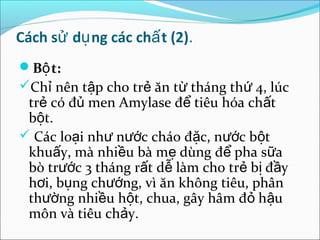 Cách sử dụ ng các chấ t (2).
Bộ t:
Chỉ nên tập cho trẻ ăn từ tháng thứ 4, lúc
 trẻ có đủ men Amylase để tiêu hóa chất
 bột.
 Các loại như nước cháo đặc, nước bột
 khuấy, mà nhiều bà mẹ dùng để pha sữa
 bò trước 3 tháng rất dễ làm cho trẻ bị đầy
 hơi, bụng chướng, vì ăn không tiêu, phân
 thường nhiều hột, chua, gây hâm đỏ hậu
 môn và tiêu chảy.
 