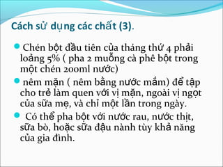 Cách sử dụ ng các chấ t (3).
Chén bột đầu tiên của tháng thứ 4 phải
 loảng 5% ( pha 2 muỗng cà phê bột trong
 một chén 200ml nước)
nêm mặn ( nêm bằng nước mắm) để tập
 cho trẻ làm quen với vị mặn, ngoài vị ngọt
 của sữa mẹ, và chỉ một lần trong ngày.
 Có thể pha bột với nước rau, nước thịt,
 sữa bò, hoặc sữa đậu nành tùy khả năng
 của gia đình.
 