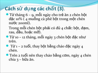 Cách sử dụ ng các chấ t (3).
Từ tháng 6 – 9, mỗi ngày cho trẻ ăn 2 chén bột
 đặc 10% ( 4 muỗng cà phê bột trong một chén
 nước 200ml).
 Trong mỗi chén bột phải có đủ 4 chất: bột, đạm,
 rau, dầu, hoặc mỡ).
Từ 10 – 12 tháng, mỗi ngày 3 chén bột đặc như
 trên.
 Từ 1 – 2 tuổi, thay bột bằng cháo đặc ngày 4
 chén.
Trên 2 tuổi nên thay cháo bằng cơm, ngày 4 chén
 chia 3 – bữa ăn.
 