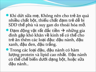Khi dứt sữa mẹ, Không nên cho trẻ ăn quá
 nhiều chất bột, thiếu chất đạm trẻ dễ bị
 SDD thể phù và suy gan do thoái hóa mỡ.
Đạm động vật rất đắc tiền  những gia
 đình gặp khó khăn về kinh tế có thể cho
 trẻ ăn thêm các loại đậu: đậu nành, đậu
 xanh, đậu đen, đậu trắng.
Trong các loại đậu, đậu nành có hàm
 lượng protein và lipid cao nhất. Đậu nành
 có thể chế biến dưới dạng bột, hoặc sữa
 đậu nành..
 