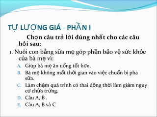 TỰ LƯỢ NG GIÁ - PHẦ N I
       Chọ n câu trả lờ i đúng nhấ t cho các câu
    hỏ i sau:
1. Nuôi con bằng sữa mẹ góp phần bảo vệ sức khỏe
    của bà mẹ vì:
  A. Giúp bà mẹ ăn uống tốt hơn.
  B. Bà mẹ không mất thời gian vào việc chuẩn bị pha
     sữa.
  C. Làm chậm quá trình có thai đồng thời làm giảm nguy
     cơ chửa trứng.
  D. Câu A, B .
  E. Câu A, B và C
 