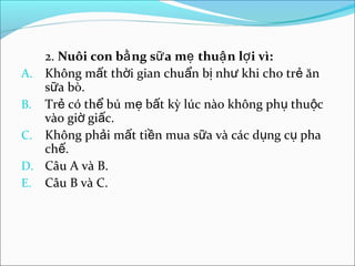 2. Nuôi con bằ ng sữ a mẹ thuậ n lợ i vì:
A. Không mất thời gian chuẩn bị như khi cho trẻ ăn
   sữa bò.
B. Trẻ có thể bú mẹ bất kỳ lúc nào không phụ thuộc
   vào giờ giấc.
C. Không phải mất tiền mua sữa và các dụng cụ pha
   chế.
D. Câu A và B.
E. Câu B và C.
 