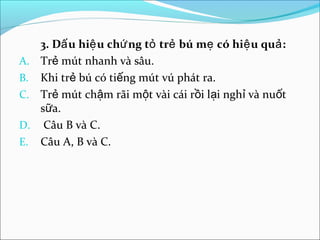 3. Dấ u hiệ u chứ ng tỏ trẻ bú mẹ có hiệ u quả :
A. Trẻ mút nhanh và sâu.
B. Khi trẻ bú có tiếng mút vú phát ra.
C. Trẻ mút chậm rãi một vài cái rồi lại nghỉ và nuốt
   sữa.
D. Câu B và C.
E. Câu A, B và C.
 