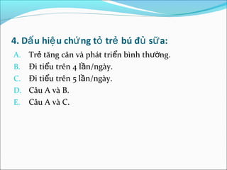 4. Dấ u hiệ u chứ ng tỏ trẻ bú đủ sữ a:
A. Trẻ tăng cân và phát triển bình thường.
B. Đi tiểu trên 4 lần/ngày.
C. Đi tiểu trên 5 lần/ngày.
D. Câu A và B.
E. Câu A và C.
 