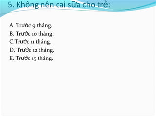 5. Không nên cai sữa cho trẻ:

A. Trước 9 tháng.
B. Trước 10 tháng.
C.Trước 11 tháng.
D. Trước 12 tháng.
E. Trước 15 tháng.
 
