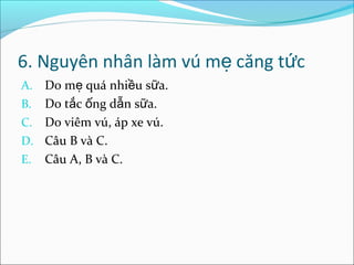 6. Nguyên nhân làm vú mẹ căng tức
A. Do mẹ quá nhiều sữa.
B. Do tắc ống dẫn sữa.
C. Do viêm vú, áp xe vú.
D. Câu B và C.
E. Câu A, B và C.
 