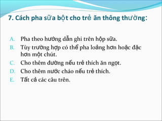 7. Cách pha sữ a bộ t cho trẻ ăn thông thườ ng:

A. Pha theo hướng dẫn ghi trên hộp sữa.
B. Tùy trường hợp có thể pha loảng hơn hoặc đặc
   hơn một chút.
C. Cho thêm đường nếu trẻ thích ăn ngọt.
D. Cho thêm nước cháo nếu trẻ thích.
E. Tất cả các câu trên.
 