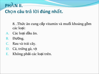 PHẦ N II.
Chọ n câu trả lờ i đúng nhấ t.

   8. .Thức ăn cung cấp vitamin và muối khoáng gồm
   các loại:
A. Các loại dầu ăn.
B. Đường.
C. Rau và trái cây.
D. Cá, trứng gà, vịt
E. Không phải các loại trên.
 