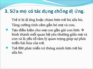 3. Sữ a mẹ có tác dụ ng chố ng dị ứ ng.
  Trẻ ít bị dị ứng hoặc chàm hơn trẻ bú sữa bò,
  Tăng cường tinh cảm gắn bó mẹ và con.
 Tạo điều kiện cho mẹ con gần gũi con hơn 
  hình thành mối quan hệ yêu thương giữa mẹ và
  con và là yếu tố tâm lý quan trọng giúp sự phát
  triển hài hòa của trẻ.
 Trẻ BM phát triển trí thông minh hơn trẻ bú
  sữa bò.
 