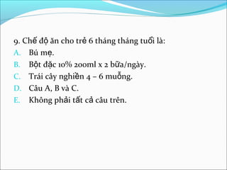 9. Chế độ ăn cho trẻ 6 tháng tháng tuổi là:
A. Bú mẹ.
B. Bột đặc 10% 200ml x 2 bữa/ngày.
C. Trái cây nghiền 4 – 6 muỗng.
D. Câu A, B và C.
E. Không phải tất cả câu trên.
 