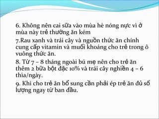 6. Không nên cai sữa vào mùa hè nóng nực vì ở
mùa này trẻ thường ăn kém
7.Rau xanh và trái cây và nguồn thức ăn chính
cung cấp vitamin và muối khoáng cho trẻ trong ô
vuông thức ăn.
8. Từ 7 – 8 tháng ngoài bú mẹ nên cho trẻ ăn
thêm 2 bữa bột đặc 10% và trái cây nghiền 4 – 6
thìa/ngày.
9. Khi cho trẻ ăn bổ sung cần phải ép trẻ ăn đủ số
lượng ngay từ ban đầu.
 
