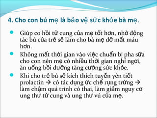 4. Cho con bú mẹ là bả o vệ sứ c khỏ e bà mẹ.
 Giúp co hồi tử cung của mẹ tốt hơn, nhờ động
  tác bú của trẻ sẽ làm cho bà mẹ đỡ mất máu
  hơn.
 Không mất thời gian vào việc chuẩn bị pha sữa
  cho con nên mẹ có nhiều thời gian nghỉ ngơi,
  ăn uống bồi dưỡng tăng cường sức khỏe.
 Khi cho trẻ bú sẽ kích thích tuyến yên tiết
  prolactin  có tác dụng ức chế rụng trứng 
  làm chậm quá trình có thai, làm giảm nguy cơ
  ung thư tử cung và ung thư vú của mẹ.
 