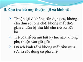 5. Cho trẻ bú mẹ thuậ n lợ i và kinh tế .

    Thuận lợi vì không cần dụng cụ, không
     cần đun sôi pha chế, không mất thời
     gian chuẩn bị như khi cho trẻ bú sữa
     bò.
    Trẻ có thể bú mẹ bất kỳ lúc nào, không
     phụ thuộc vào giờ giấc.
    Lợi ích kinh tế vì không mất tiền mua
     sữa và các dụng cụ pha chế.
 