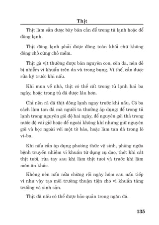 Trư ng ð i h c Nông nghi p 1 - Giáo trình B o qu n nông s n --------------------------------------------- 128
Các ñi u ki n và th i gian b o qu n các th c ph m khác nhau là khác nhau. C n ph i có
các bư c b o qu n và ch bi n ti p theo như t n tr l nh nư c qu , ch bi n ngay phomat sau
khi l c hay quay ly tâm.
2.3. c ch ho t ñ ng trao ñ i ch t c a nông s n:
Th c ch t c a ho t ñ ng trao ñ i ch t là s s n sinh ra năng lư ng ñ duy trì s s ng c a
nông s n. Tuy nhiên, n u trao ñ i ch t m nh m s gây ra nhi u h u qu x u như gi m nhanh
ch t dinh dư ng c a nông s n, sinh m, sinh nhi t và thay ñ i khí quy n môi trư ng b o qu n
nông s n, th c ph m. Do ñó, c n h n ch ho t ñ ng trao ñ i ch t ñ n t i thi u sao cho năng
lư ng ñư c gi i phóng ra ch v a ñ ñ duy trì ho t ñ ng s ng c a nông s n, th c ph m mà
không gây ra tác ñ ng x u.
Các phương pháp b o qu n kín, b o qu n nhi t ñ th p; b o qu n b ng chi u x ; b o qu n
trong khí quy n ñi u ch nh, b o qu n áp su t th p và th m chí c b o qu n b ng hóa ch t có
th ñáp ng ñư c ñòi h i này.
Vi c làm này có th ti n hành b ng phơi, s y nông s n, th c ph m. Tuy v y, ñ gi v ng
ch t lư ng nông s n sau phơi s y c n chú ý ñ n ch ñ nhi t và ch ñ s y sao cho h p lý.
Ngoài phơi s y, các k thu t mu i và ư p ñư ng n ng ñ mu i, ñư ng cao cũng có tác d ng
lo i b nư c ra kh i nông s n, th c ph m.
2.4. c ch ho t ñ ng c a các enzim và vi sinh v t không mong mu n.
S c ch ho t ñ ng c a vi sinh v t có th ñ t ñư c b ng:
- Nhi t ñ th p,
- K thu t thanh trùng th c ph m,
- Môi trư ng axit,
- Gi m ho t ñ nư c;
- Gi m oxy;
- Thêm ch t kháng vi sinh v t;
- Chi u x
a) B o qu n b ng nhi t ñ th p ñư c th c hi n b ng 2 cách: Làm l nh và làm ñông l nh
* Làm l nh:
Nguyên lý c a phương pháp này là làm gi m trao ñ i ch t và ho t ñ ng c a các vi sinh v t
và enzim
Nhi t ñ c a th c ph m s ñư c làm gi m xu ng t +10 ñ n -10
C. Vi c này có th ñư c làm
m t cách ñơn gi n là ñ t th c ph m ra ngoài tr i l nh hay ñ t nó cùng v i nư c ñá tan (ư p ñá
cá tươi ch ng h n). Cách khác ph bi n hơn là cho th c ph m vào các t l nh, bu ng l nh.
V i các th c ph m khi thu ho ch còn có nhi t ñ cao thì chúng s ñư c làm l nh ngay l p
t c b ng cách nhúng chúng vào nư c l nh hay tư i nư c l nh. Khi nư c trên b m t th c ph m
b c hơi, nó s làm gi m nhi t ñ th c ph m.
Cách này thư ng ñư c dùng cho qu và rau tr ng trong nhà kính. S thay ñ i ch t lư ng
c m quan c a th c ph m là r t nh .
Th i gian t n tr l nh c a th c ph m là khác nhau. V i th t tươi, cá và m t vài rau qu thì
ch là vài ngày. V i khoai tây, táo thì có th ñ n 6 tháng. Tuy nhiên, ch t lư ng th c ph m trư c
khi ñư c làm l nh là m t v n ñ c n chú ý. th c ph m c n ñư c làm s ch m t ph n các vi sinh
v t không mong mu n b ng hoá ch t hay nư c nóng trư c khi t n tr l nh.
* Làm ñông l nh:
Khi làm ñông l nh th c ph m, s trao ñ i ch t và ho t ñ ng c a các enzyme, VSV gi m m t
cách ñáng k .
 